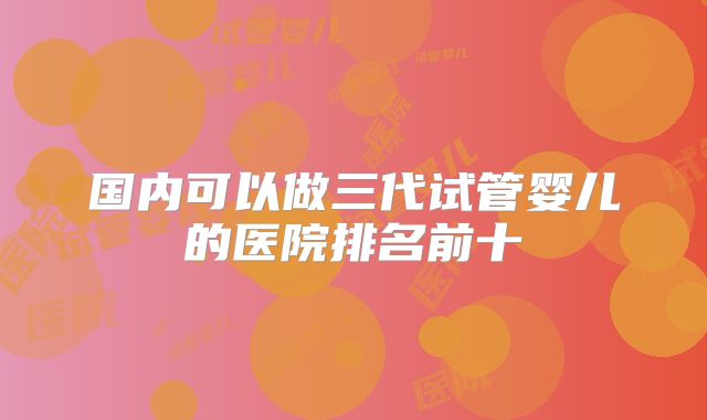国内可以做三代试管婴儿的医院排名前十