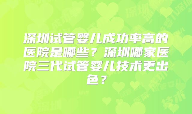 深圳试管婴儿成功率高的医院是哪些?深圳哪家医院三代试管婴儿技术更出色?