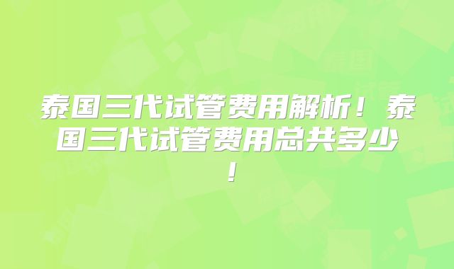 泰国三代试管费用解析！泰国三代试管费用总共多少！