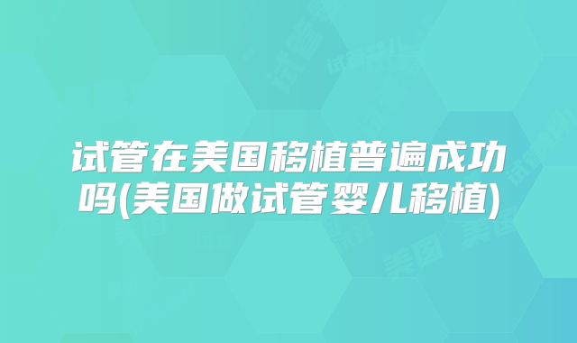 试管在美国移植普遍成功吗(美国做试管婴儿移植)