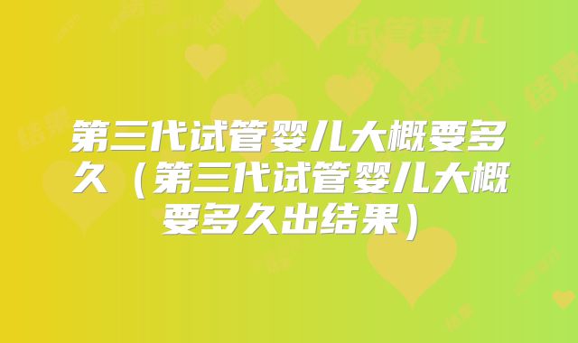 第三代试管婴儿大概要多久(第三代试管婴儿大概要多久出结果)