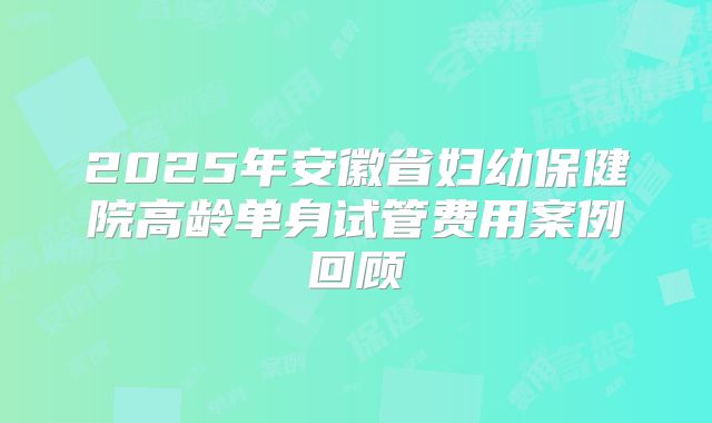 2025年安徽省妇幼保健院高龄单身试管费用案例回顾