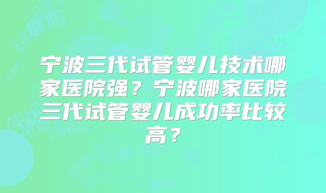 宁波三代试管婴儿技术哪家医院强？宁波哪家医院三代试管婴儿成功率比较高？