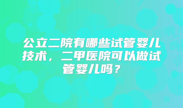 公立二院有哪些试管婴儿技术，二甲医院可以做试管婴儿吗？