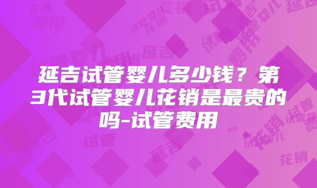 延吉试管婴儿多少钱？第3代试管婴儿花销是最贵的吗-试管费用