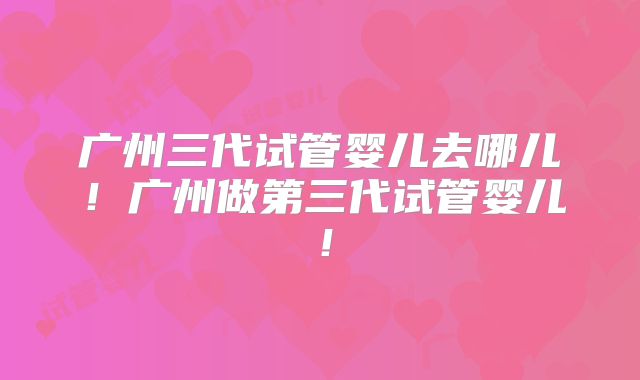 广州三代试管婴儿去哪儿!广州做第三代试管婴儿!