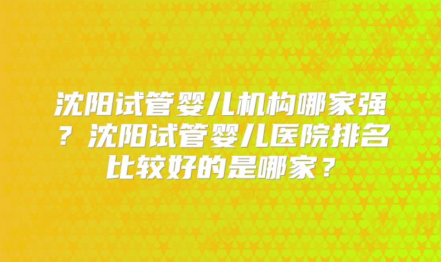 沈阳试管婴儿机构哪家强？沈阳试管婴儿医院排名比较好的是哪家？
