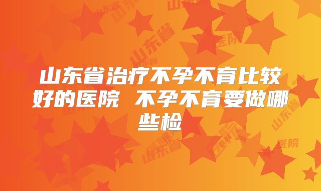 山东省治疗不孕不育比较好的医院 不孕不育要做哪些检
