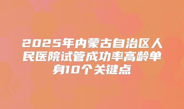 2025年内蒙古自治区人民医院试管成功率高龄单身10个关键点