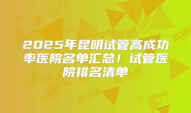 2025年昆明试管高成功率医院名单汇总!试管医院排名清单
