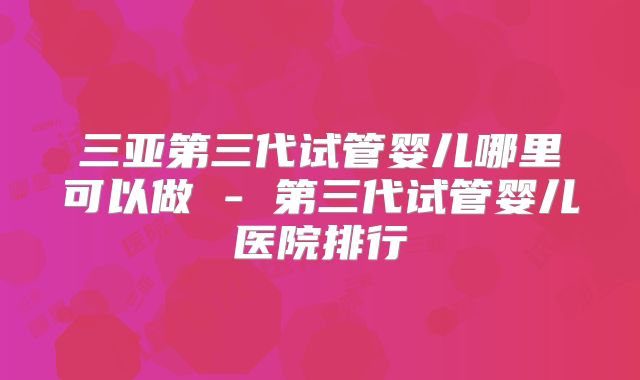 三亚第三代试管婴儿哪里可以做 - 第三代试管婴儿医院排行
