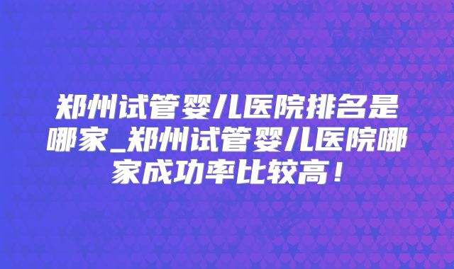 郑州试管婴儿医院排名是哪家_郑州试管婴儿医院哪家成功率比较高！