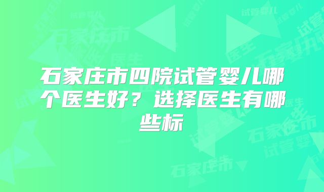石家庄市四院试管婴儿哪个医生好？选择医生有哪些标