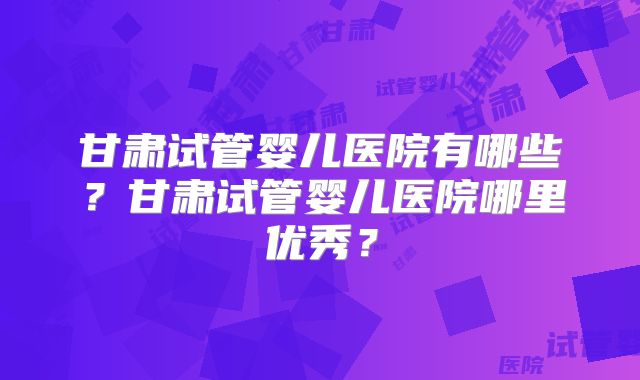 甘肃试管婴儿医院有哪些？甘肃试管婴儿医院哪里优秀？