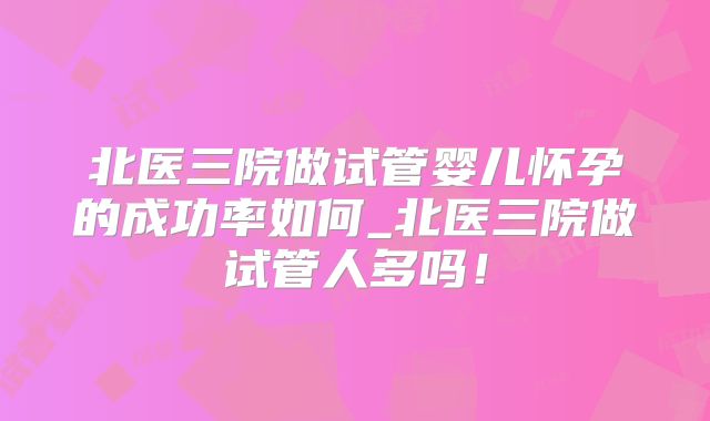 北医三院做试管婴儿怀孕的成功率如何_北医三院做试管人多吗!