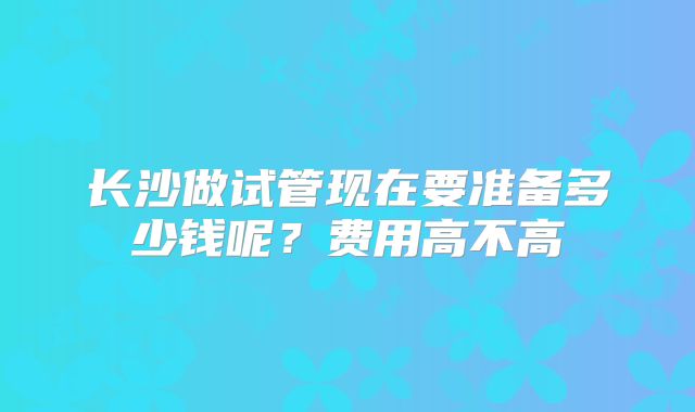 长沙做试管现在要准备多少钱呢？费用高不高
