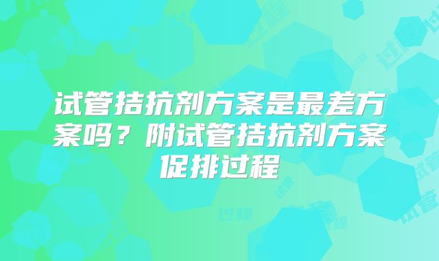 试管拮抗剂方案是最差方案吗？附试管拮抗剂方案促排过程