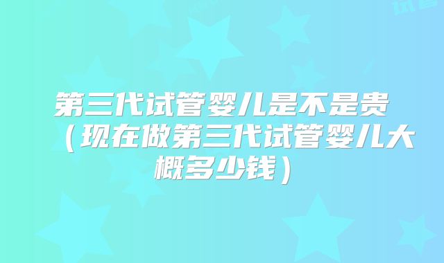 第三代试管婴儿是不是贵(现在做第三代试管婴儿大概多少钱)