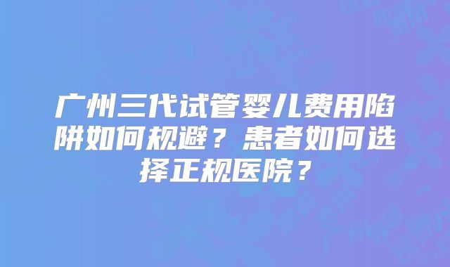 广州三代试管婴儿费用陷阱如何规避?患者如何选择正规医院?