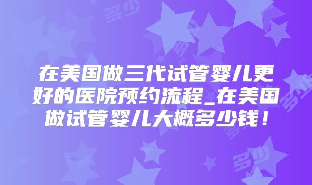 在美国做三代试管婴儿更好的医院预约流程_在美国做试管婴儿大概多少钱!