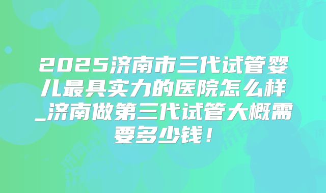 2025济南市三代试管婴儿最具实力的医院怎么样_济南做第三代试管大概需要多少钱！