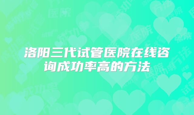 洛阳三代试管医院在线咨询成功率高的方法