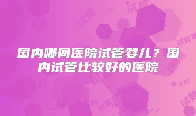 国内哪间医院试管婴儿?国内试管比较好的医院