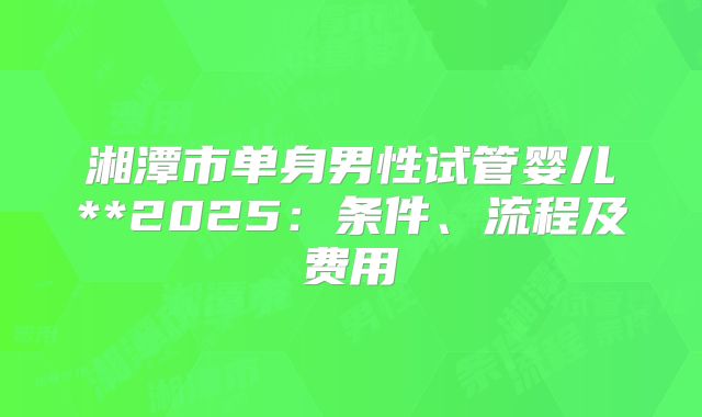 湘潭市单身男性试管婴儿**2025:条件、流程及费用