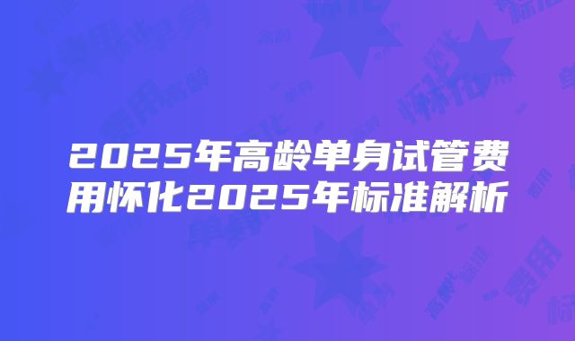2025年高龄单身试管费用怀化2025年标准解析