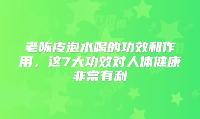 老陈皮泡水喝的功效和作用,这7大功效对人体健康非常有利
