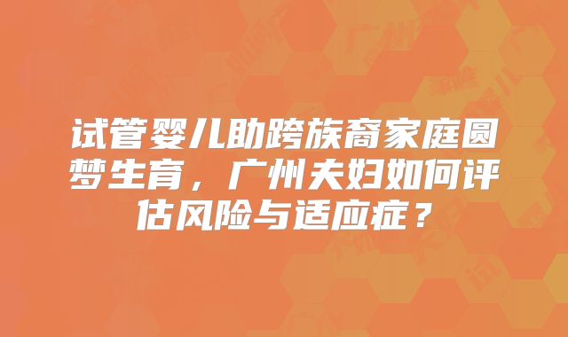 试管婴儿助跨族裔家庭圆梦生育,广州夫妇如何评估风险与适应症?