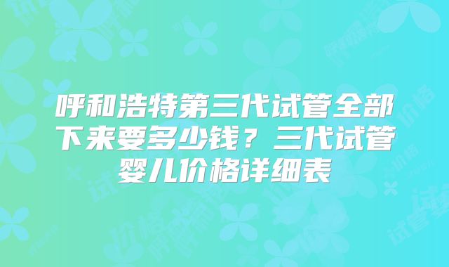 呼和浩特第三代试管全部下来要多少钱？三代试管婴儿价格详细表