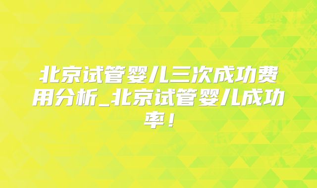 北京试管婴儿三次成功费用分析_北京试管婴儿成功率!