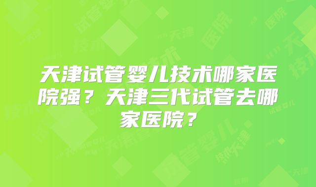 天津试管婴儿技术哪家医院强?天津三代试管去哪家医院?
