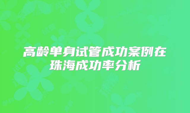 高龄单身试管成功案例在珠海成功率分析