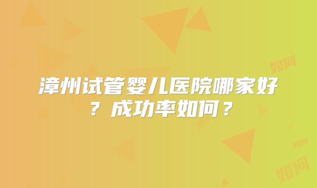 漳州试管婴儿医院哪家好？成功率如何？