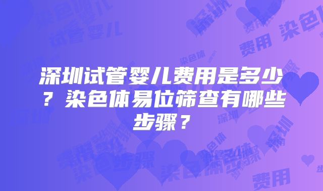 深圳试管婴儿费用是多少?染色体易位筛查有哪些步骤?