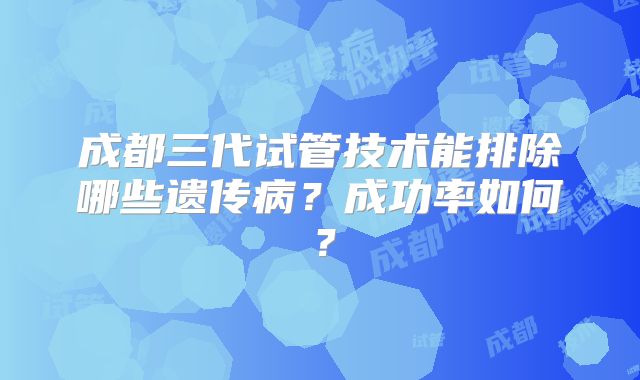 成都三代试管技术能排除哪些遗传病?成功率如何?