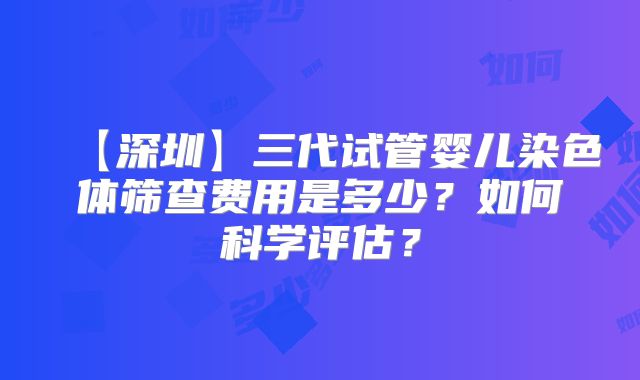 【深圳】三代试管婴儿染色体筛查费用是多少？如何科学评估？