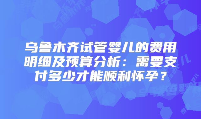 乌鲁木齐试管婴儿的费用明细及预算分析：需要支付多少才能顺利怀孕？