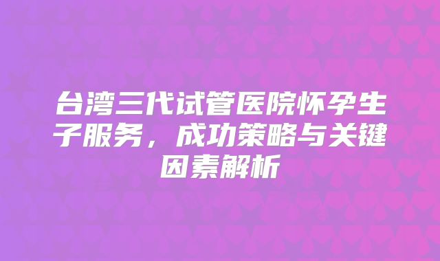 台湾三代试管医院怀孕生子服务,成功策略与关键因素解析