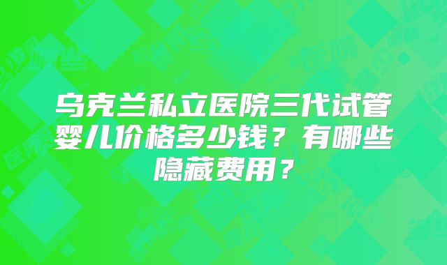 乌克兰私立医院三代试管婴儿价格多少钱？有哪些隐藏费用？