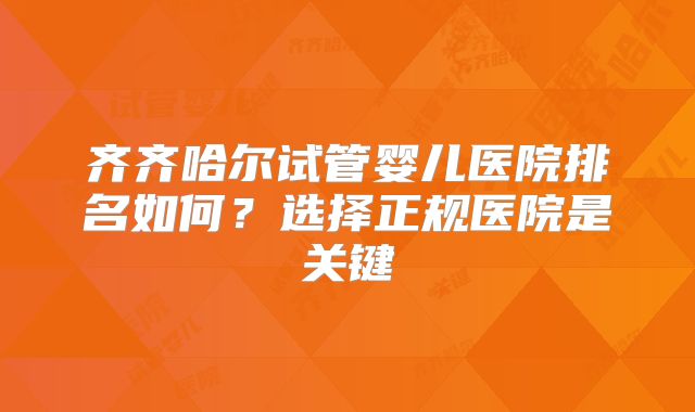齐齐哈尔试管婴儿医院排名如何？选择正规医院是关键