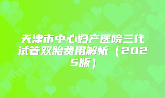 天津市中心妇产医院三代试管双胎费用解析（2025版）