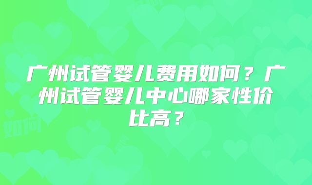 广州试管婴儿费用如何？广州试管婴儿中心哪家性价比高？