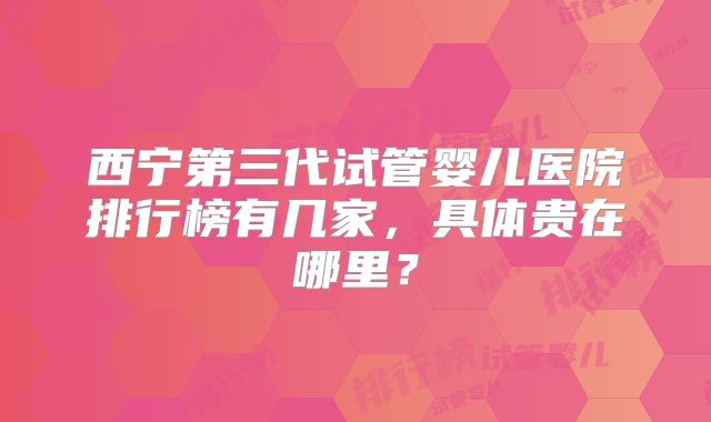 西宁第三代试管婴儿医院排行榜有几家，具体贵在哪里？