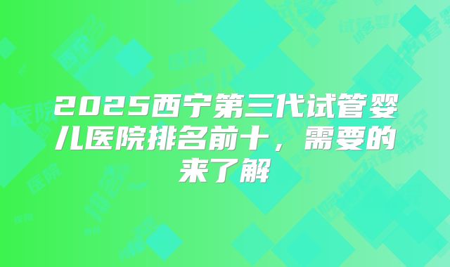 2025西宁第三代试管婴儿医院排名前十，需要的来了解