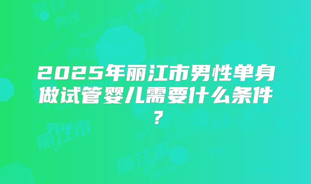 2025年丽江市男性单身做试管婴儿需要什么条件？