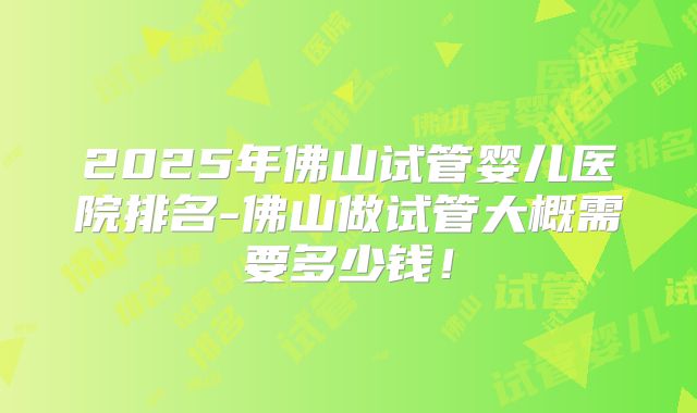 2025年佛山试管婴儿医院排名-佛山做试管大概需要多少钱！