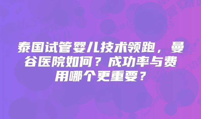 泰国试管婴儿技术领跑，曼谷医院如何？成功率与费用哪个更重要？